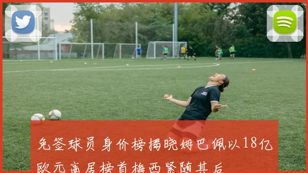 免签球员身价榜揭晓姆巴佩以18亿欧元高居榜首梅西紧随其后