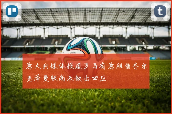 意大利媒体报道罗马有意租借齐尔克泽曼联尚未做出回应