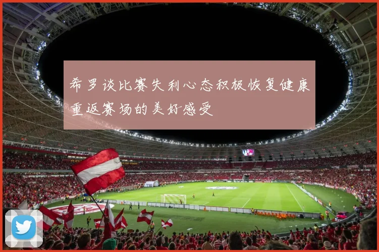 希罗谈比赛失利心态积极恢复健康重返赛场的美好感受